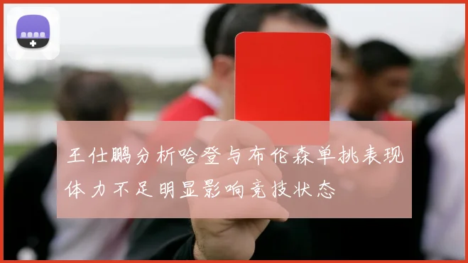 王仕鹏分析哈登与布伦森单挑表现体力不足明显影响竞技状态