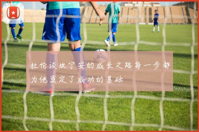 杜伦谈坎宁安的成长之路每一步都为他奠定了成功的基础