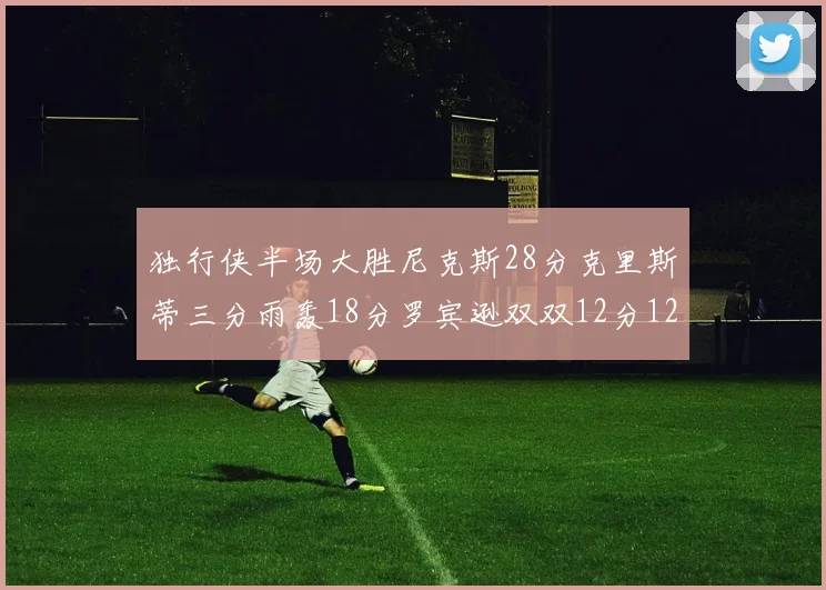 独行侠半场大胜尼克斯28分克里斯蒂三分雨轰18分罗宾逊双双12分12篮板表现出色