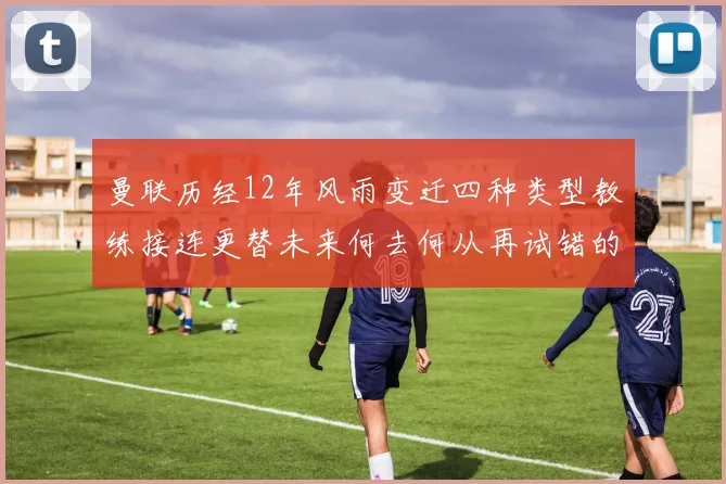曼联历经12年风雨变迁四种类型教练接连更替未来何去何从再试错的空间有多少