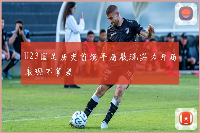 U23国足历史首场平局展现实力开局表现不算差
