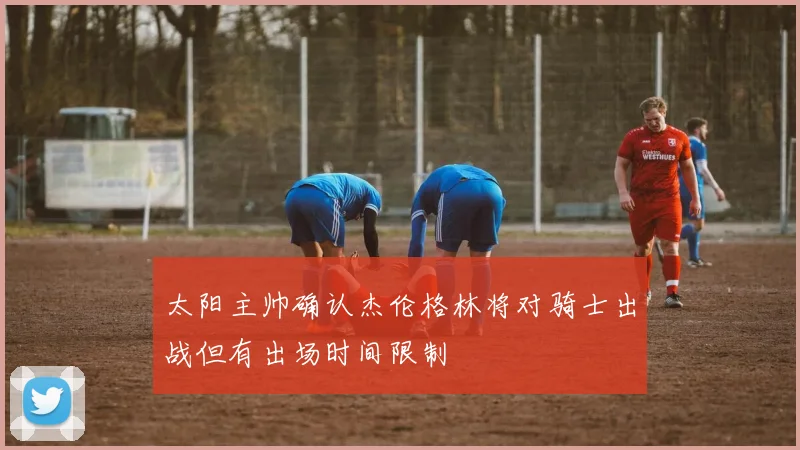 太阳主帅确认杰伦格林将对骑士出战但有出场时间限制