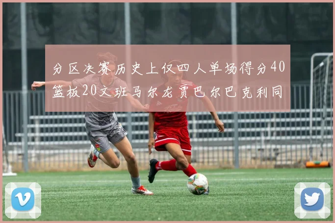 分区决赛历史上仅四人单场得分40篮板20文班马尔龙贾巴尔巴克利同台竞技