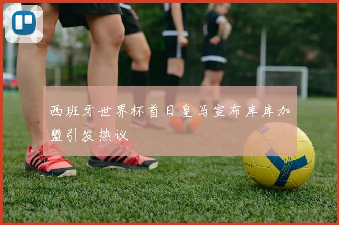 西班牙世界杯首日皇马宣布库库加盟引发热议