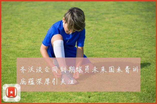 齐沃谈合同到期球员未来国米青训底蕴深厚引关注