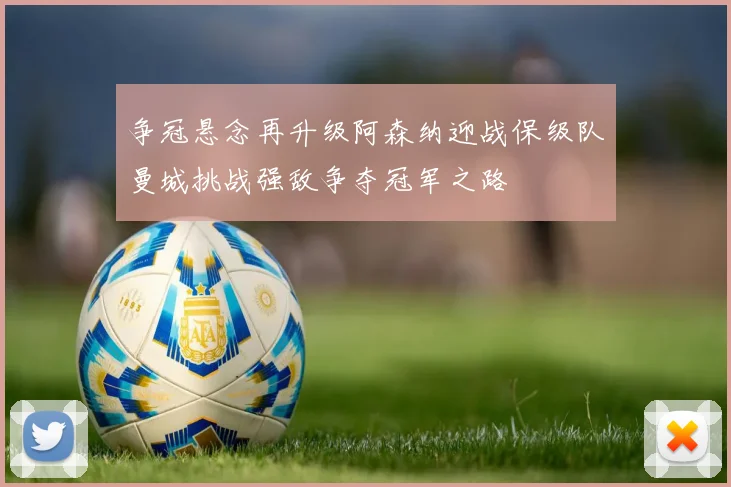 争冠悬念再升级阿森纳迎战保级队曼城挑战强敌争夺冠军之路