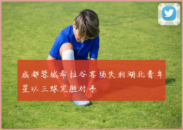 成都蓉城希拉谷客场失利湖北青年星以三球完胜对手