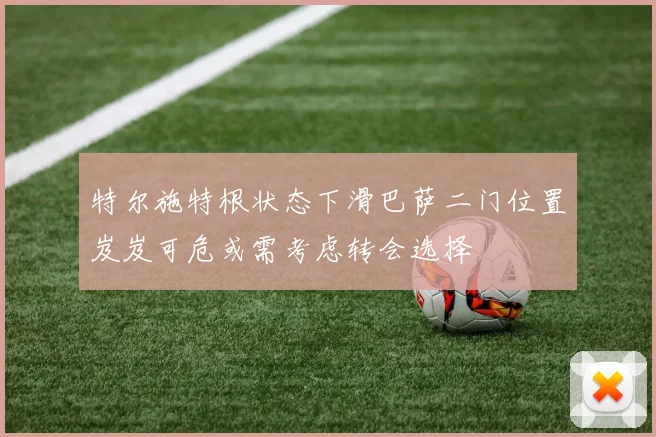 特尔施特根状态下滑巴萨二门位置岌岌可危或需考虑转会选择