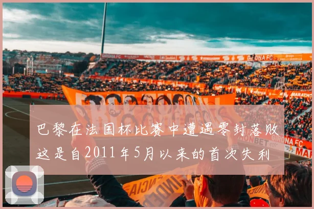 巴黎在法国杯比赛中遭遇零封落败这是自2011年5月以来的首次失利