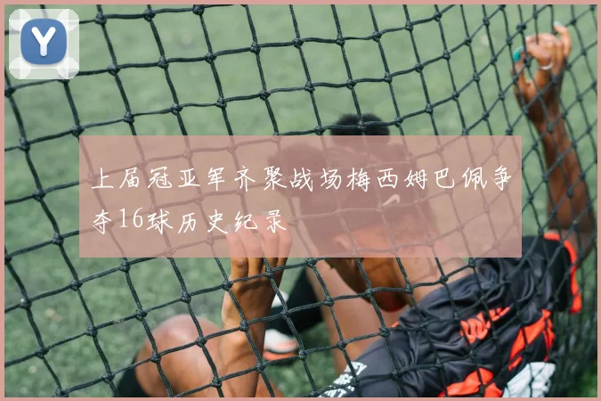 上届冠亚军齐聚战场梅西姆巴佩争夺16球历史纪录