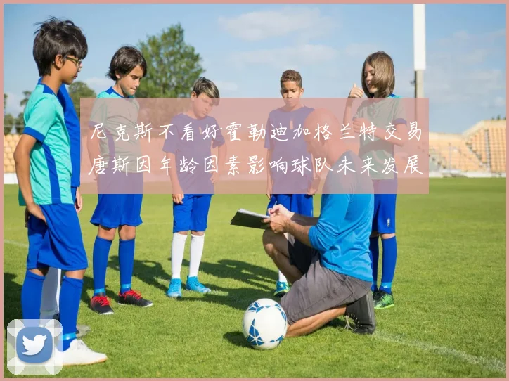 尼克斯不看好霍勒迪加格兰特交易唐斯因年龄因素影响球队未来发展