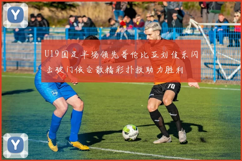 U19国足半场领先哥伦比亚刘佳乐闪击破门依合散精彩扑救助力胜利