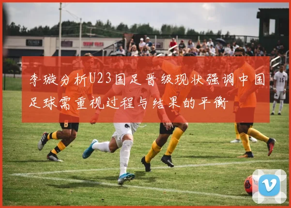 李璇分析U23国足晋级现状强调中国足球需重视过程与结果的平衡