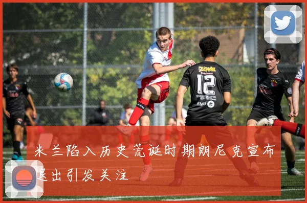 米兰陷入历史荒诞时期朗尼克宣布退出引发关注
