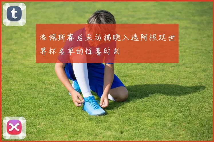 洛佩斯赛后采访揭晓入选阿根廷世界杯名单的惊喜时刻