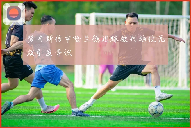 努内斯传中哈兰德进球被判越位无效引发争议