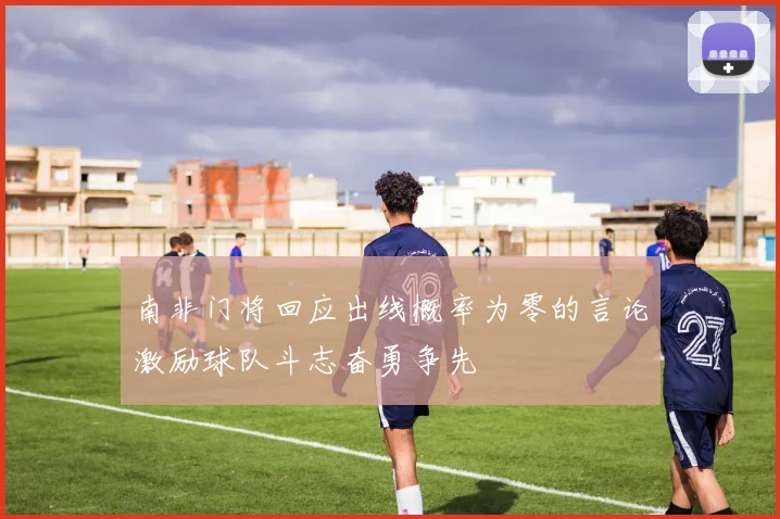 南非门将回应出线概率为零的言论激励球队斗志奋勇争先