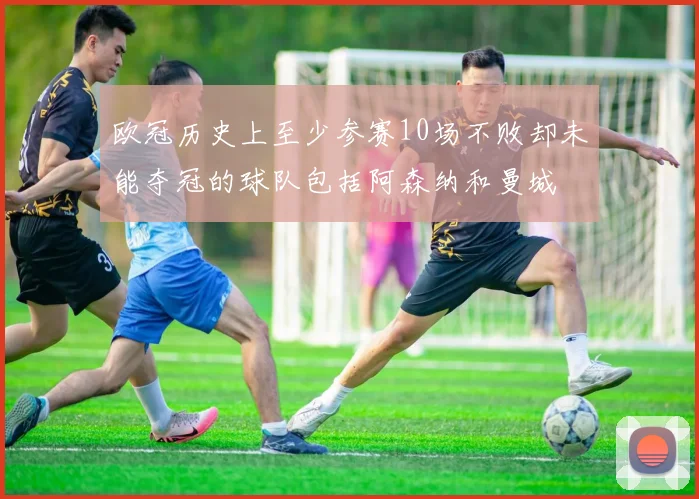 欧冠历史上至少参赛10场不败却未能夺冠的球队包括阿森纳和曼城