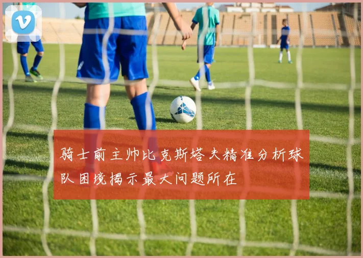 骑士前主帅比克斯塔夫精准分析球队困境揭示最大问题所在