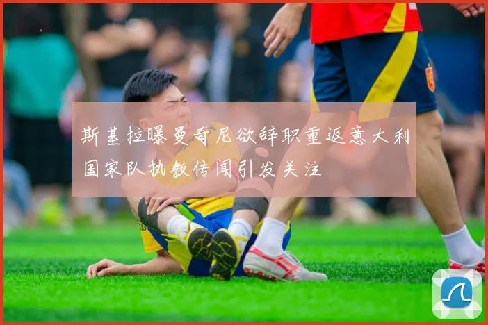 斯基拉曝曼奇尼欲辞职重返意大利国家队执教传闻引发关注