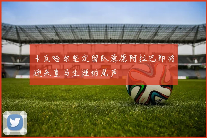 卡瓦哈尔坚定留队意愿阿拉巴即将迎来皇马生涯的尾声