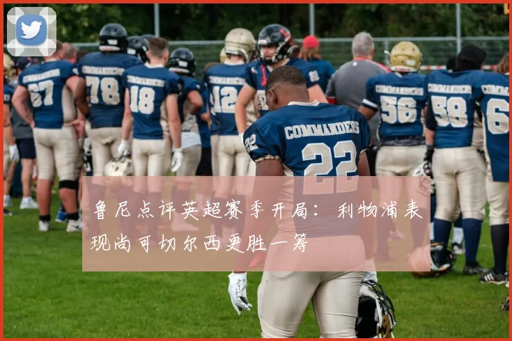鲁尼点评英超赛季开局：利物浦表现尚可切尔西更胜一筹