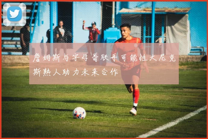 詹姆斯与字母哥联手可能性大尼克斯熟人助力未来合作