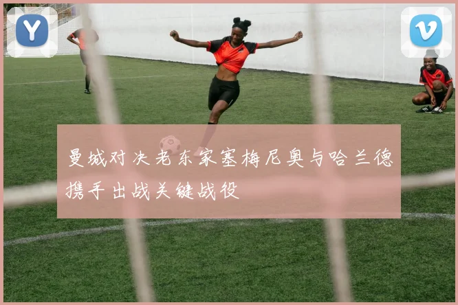 曼城对决老东家塞梅尼奥与哈兰德携手出战关键战役