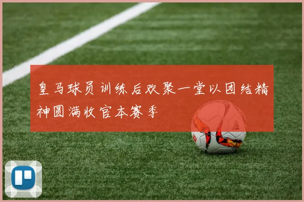 皇马球员训练后欢聚一堂以团结精神圆满收官本赛季