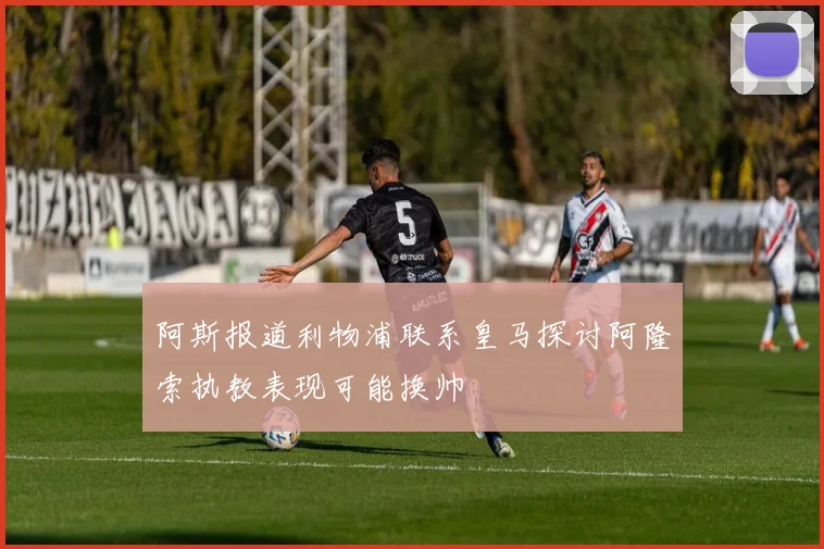 阿斯报道利物浦联系皇马探讨阿隆索执教表现可能换帅