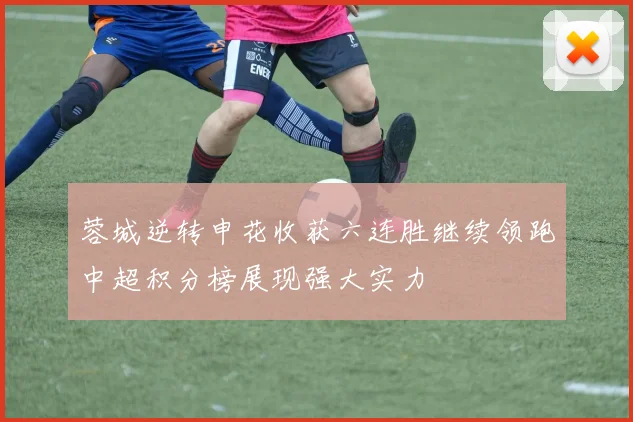 蓉城逆转申花收获六连胜继续领跑中超积分榜展现强大实力